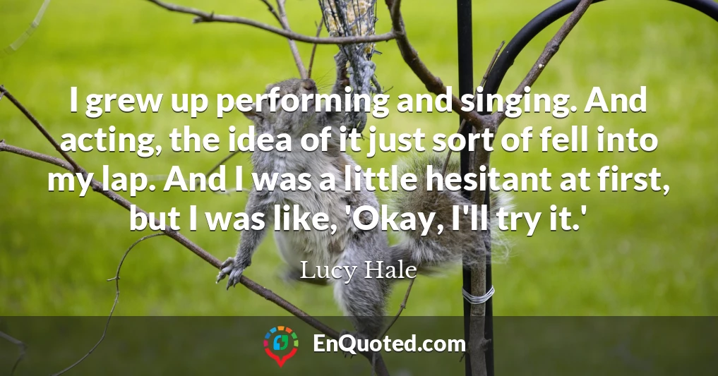 I grew up performing and singing. And acting, the idea of it just sort of fell into my lap. And I was a little hesitant at first, but I was like, 'Okay, I'll try it.'