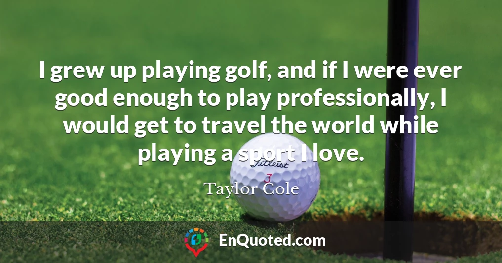 I grew up playing golf, and if I were ever good enough to play professionally, I would get to travel the world while playing a sport I love.