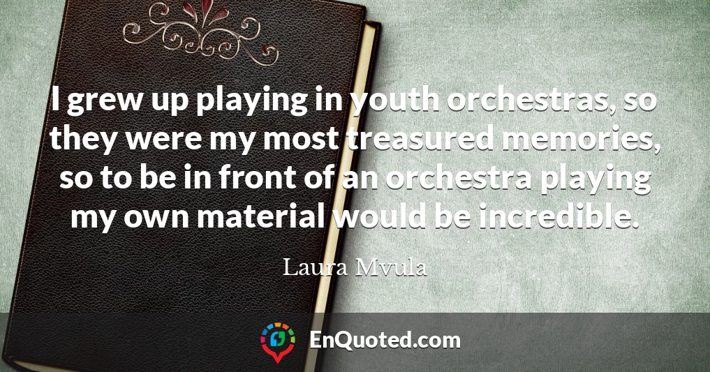 I grew up playing in youth orchestras, so they were my most treasured memories, so to be in front of an orchestra playing my own material would be incredible.