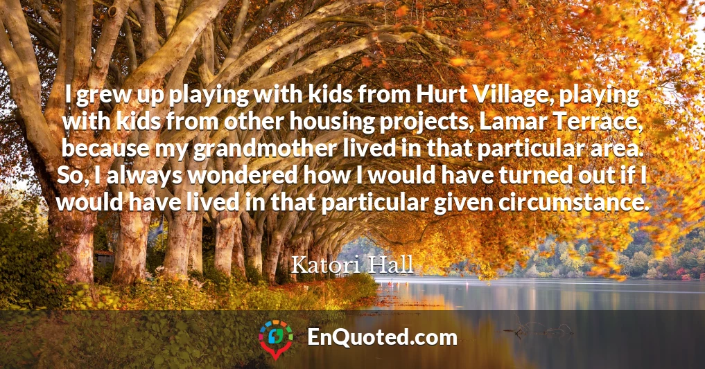 I grew up playing with kids from Hurt Village, playing with kids from other housing projects, Lamar Terrace, because my grandmother lived in that particular area. So, I always wondered how I would have turned out if I would have lived in that particular given circumstance.