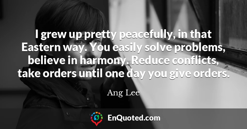 I grew up pretty peacefully, in that Eastern way. You easily solve problems, believe in harmony. Reduce conflicts, take orders until one day you give orders.