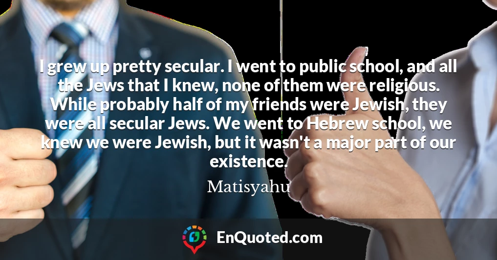I grew up pretty secular. I went to public school, and all the Jews that I knew, none of them were religious. While probably half of my friends were Jewish, they were all secular Jews. We went to Hebrew school, we knew we were Jewish, but it wasn't a major part of our existence.