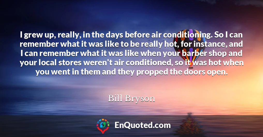 I grew up, really, in the days before air conditioning. So I can remember what it was like to be really hot, for instance, and I can remember what it was like when your barber shop and your local stores weren't air conditioned, so it was hot when you went in them and they propped the doors open.