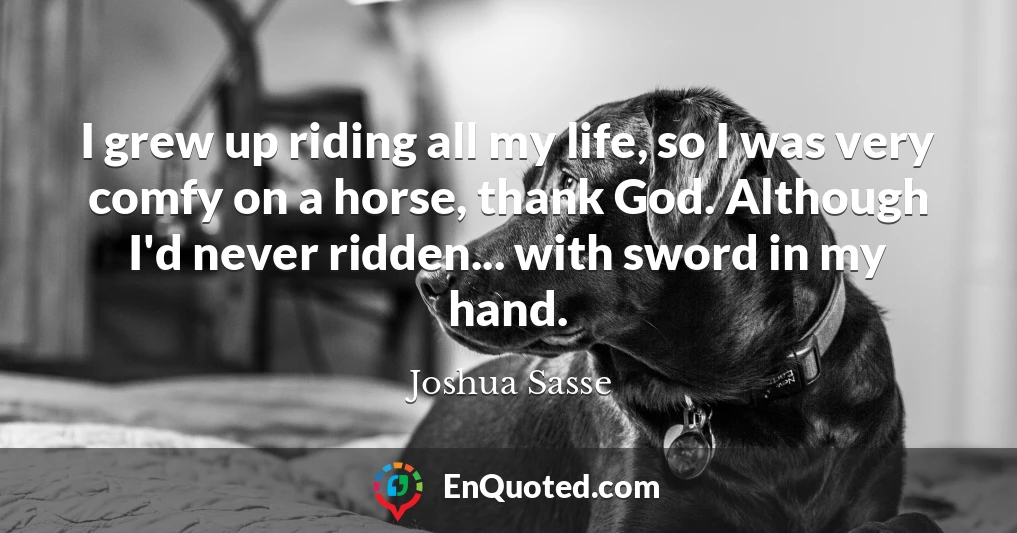 I grew up riding all my life, so I was very comfy on a horse, thank God. Although I'd never ridden... with sword in my hand.