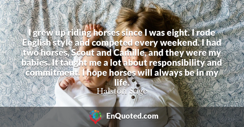 I grew up riding horses since I was eight. I rode English style and competed every weekend. I had two horses, Scout and Camille, and they were my babies. It taught me a lot about responsibility and commitment. I hope horses will always be in my life.