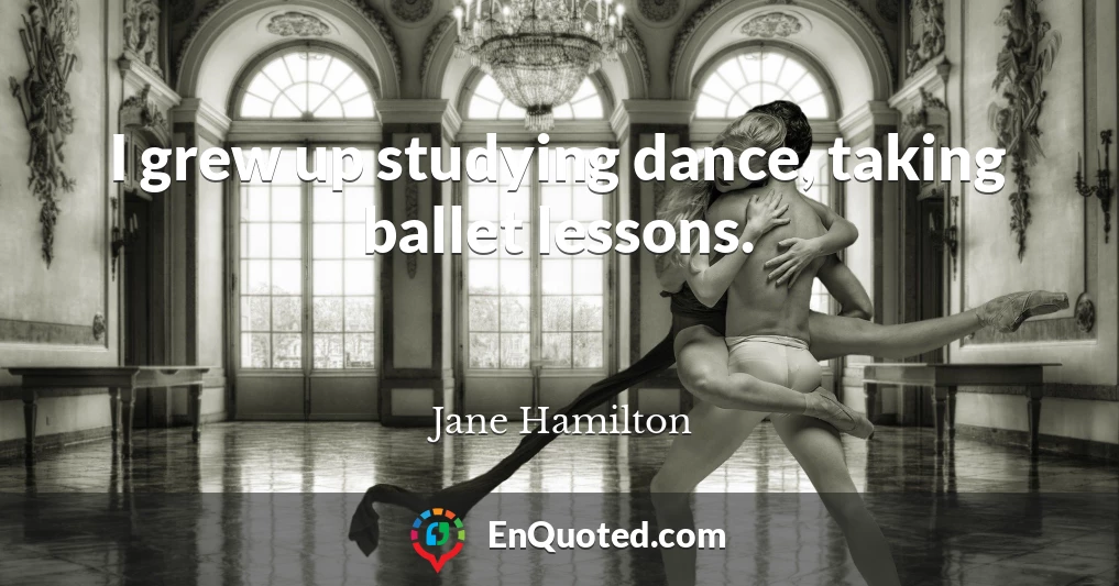 I grew up studying dance, taking ballet lessons.