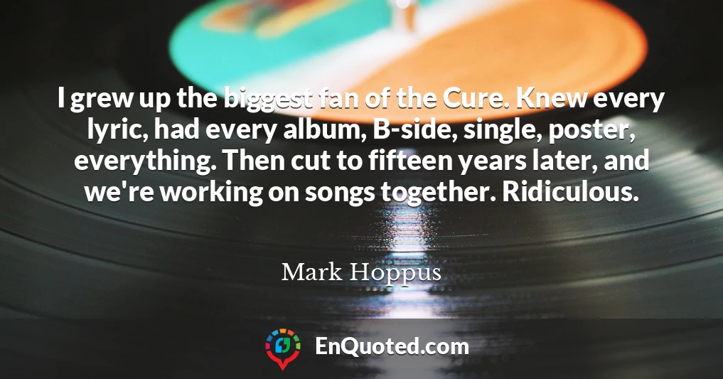 I grew up the biggest fan of the Cure. Knew every lyric, had every album, B-side, single, poster, everything. Then cut to fifteen years later, and we're working on songs together. Ridiculous.