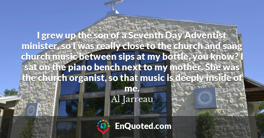 I grew up the son of a Seventh Day Adventist minister, so I was really close to the church and sang church music between sips at my bottle, you know? I sat on the piano bench next to my mother. She was the church organist, so that music is deeply inside of me.
