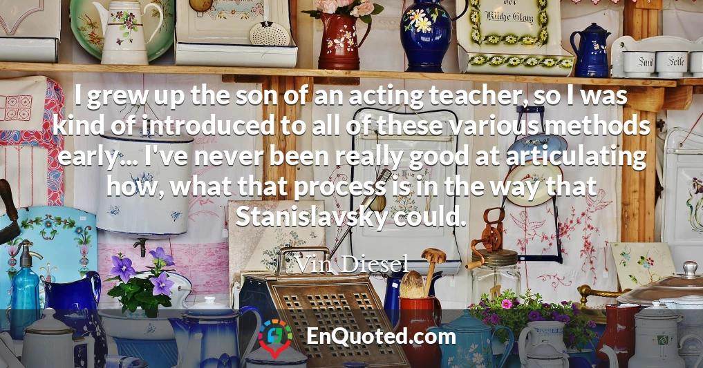 I grew up the son of an acting teacher, so I was kind of introduced to all of these various methods early... I've never been really good at articulating how, what that process is in the way that Stanislavsky could.
