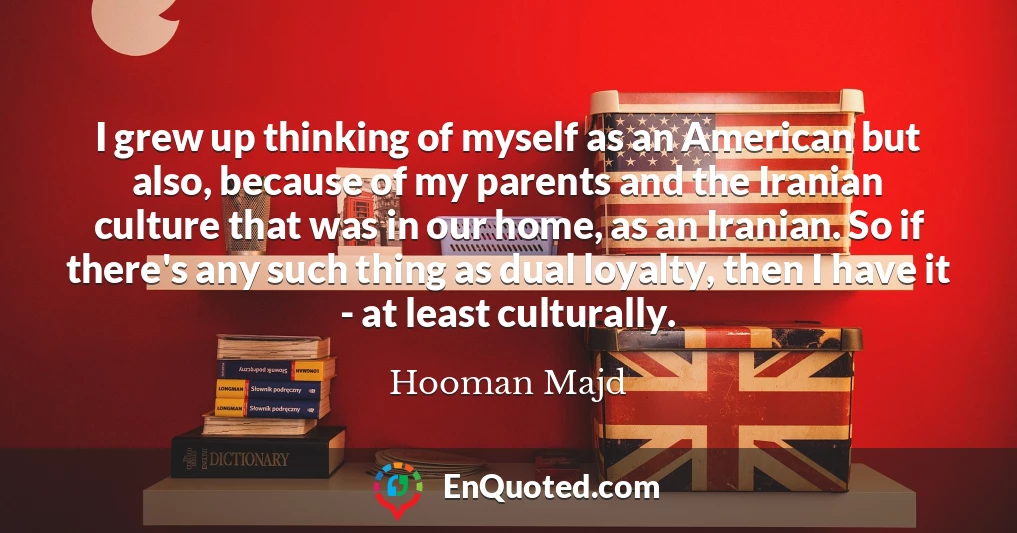 I grew up thinking of myself as an American but also, because of my parents and the Iranian culture that was in our home, as an Iranian. So if there's any such thing as dual loyalty, then I have it - at least culturally.