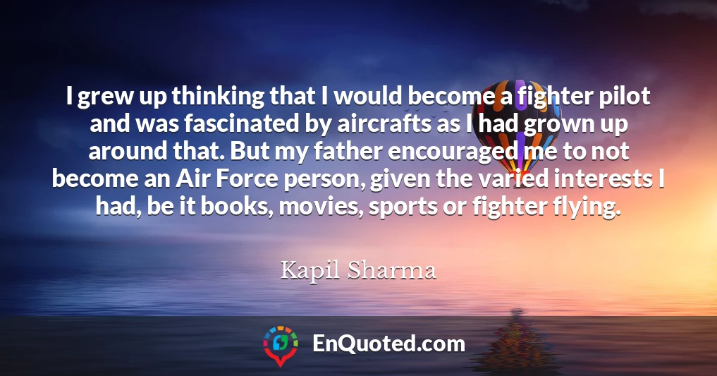 I grew up thinking that I would become a fighter pilot and was fascinated by aircrafts as I had grown up around that. But my father encouraged me to not become an Air Force person, given the varied interests I had, be it books, movies, sports or fighter flying.