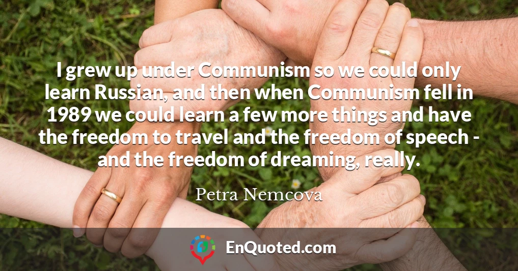 I grew up under Communism so we could only learn Russian, and then when Communism fell in 1989 we could learn a few more things and have the freedom to travel and the freedom of speech - and the freedom of dreaming, really.