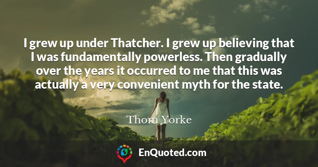I grew up under Thatcher. I grew up believing that I was fundamentally powerless. Then gradually over the years it occurred to me that this was actually a very convenient myth for the state.