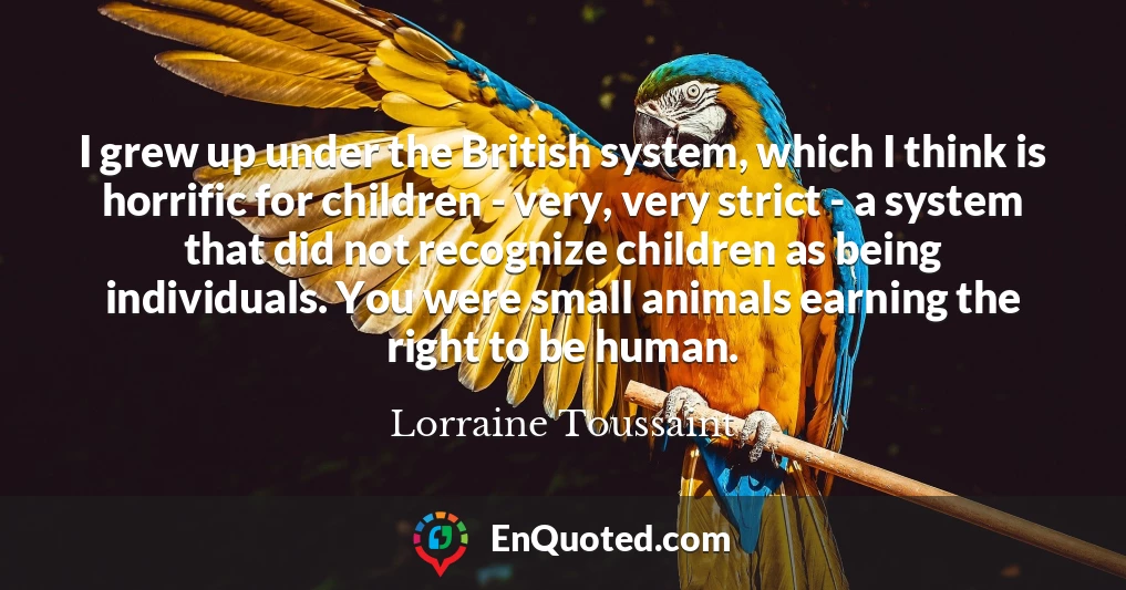 I grew up under the British system, which I think is horrific for children - very, very strict - a system that did not recognize children as being individuals. You were small animals earning the right to be human.