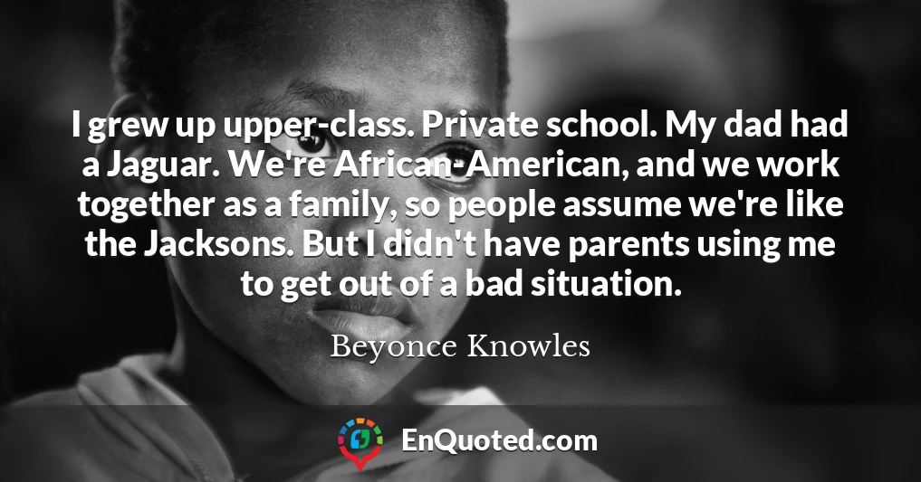 I grew up upper-class. Private school. My dad had a Jaguar. We're African-American, and we work together as a family, so people assume we're like the Jacksons. But I didn't have parents using me to get out of a bad situation.