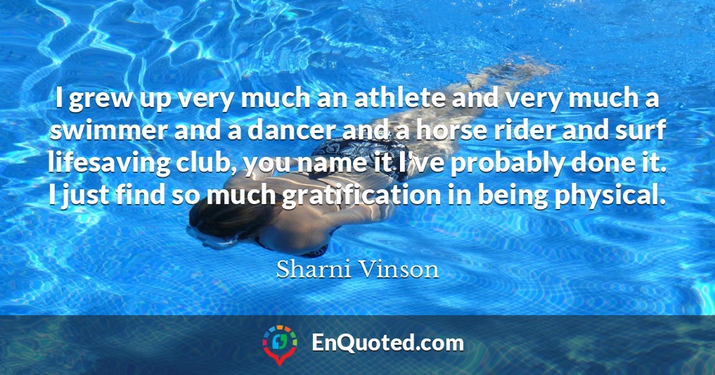 I grew up very much an athlete and very much a swimmer and a dancer and a horse rider and surf lifesaving club, you name it I've probably done it. I just find so much gratification in being physical.