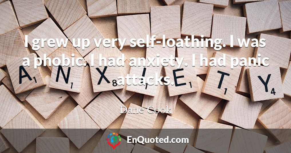 I grew up very self-loathing. I was a phobic. I had anxiety. I had panic attacks.