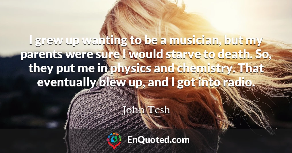 I grew up wanting to be a musician, but my parents were sure I would starve to death. So, they put me in physics and chemistry. That eventually blew up, and I got into radio.