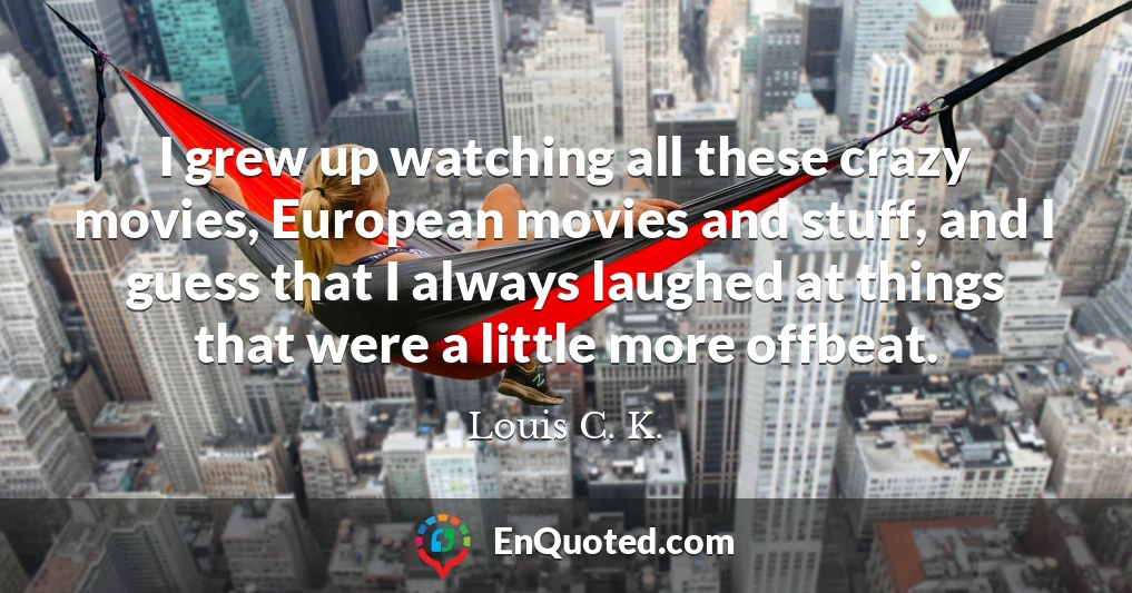 I grew up watching all these crazy movies, European movies and stuff, and I guess that I always laughed at things that were a little more offbeat.