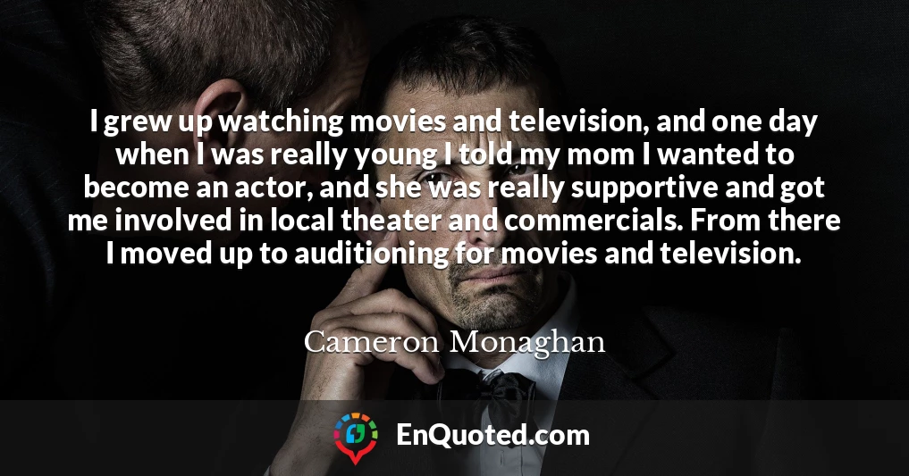 I grew up watching movies and television, and one day when I was really young I told my mom I wanted to become an actor, and she was really supportive and got me involved in local theater and commercials. From there I moved up to auditioning for movies and television.
