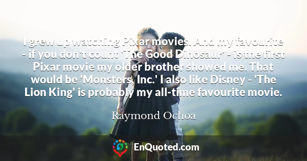 I grew up watching Pixar movies. And my favourite - if you don't count 'The Good Dinosaur' - is the first Pixar movie my older brother showed me. That would be 'Monsters, Inc.' I also like Disney - 'The Lion King' is probably my all-time favourite movie.