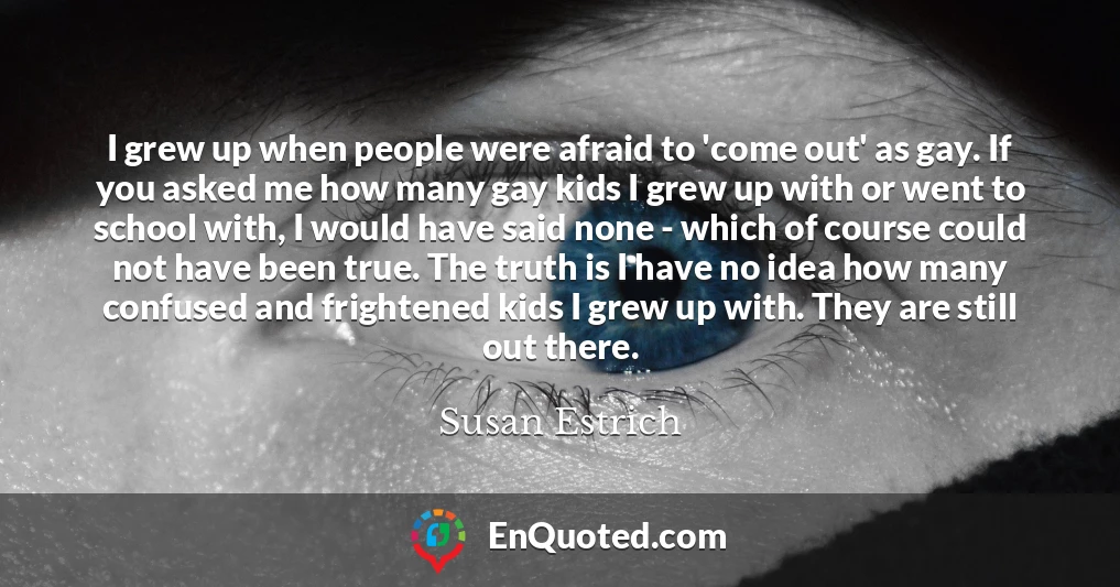 I grew up when people were afraid to 'come out' as gay. If you asked me how many gay kids I grew up with or went to school with, I would have said none - which of course could not have been true. The truth is I have no idea how many confused and frightened kids I grew up with. They are still out there.