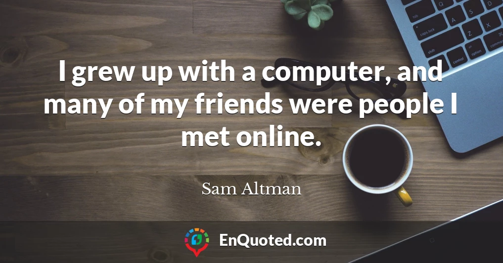 I grew up with a computer, and many of my friends were people I met online.