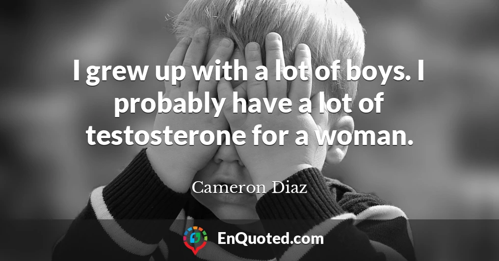 I grew up with a lot of boys. I probably have a lot of testosterone for a woman.