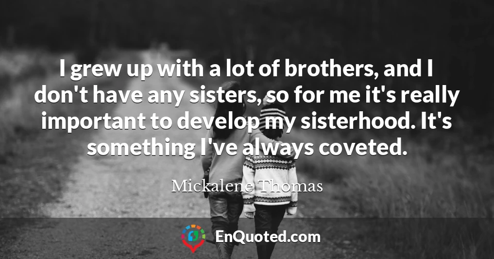 I grew up with a lot of brothers, and I don't have any sisters, so for me it's really important to develop my sisterhood. It's something I've always coveted.