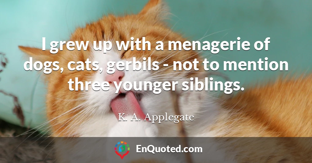 I grew up with a menagerie of dogs, cats, gerbils - not to mention three younger siblings.