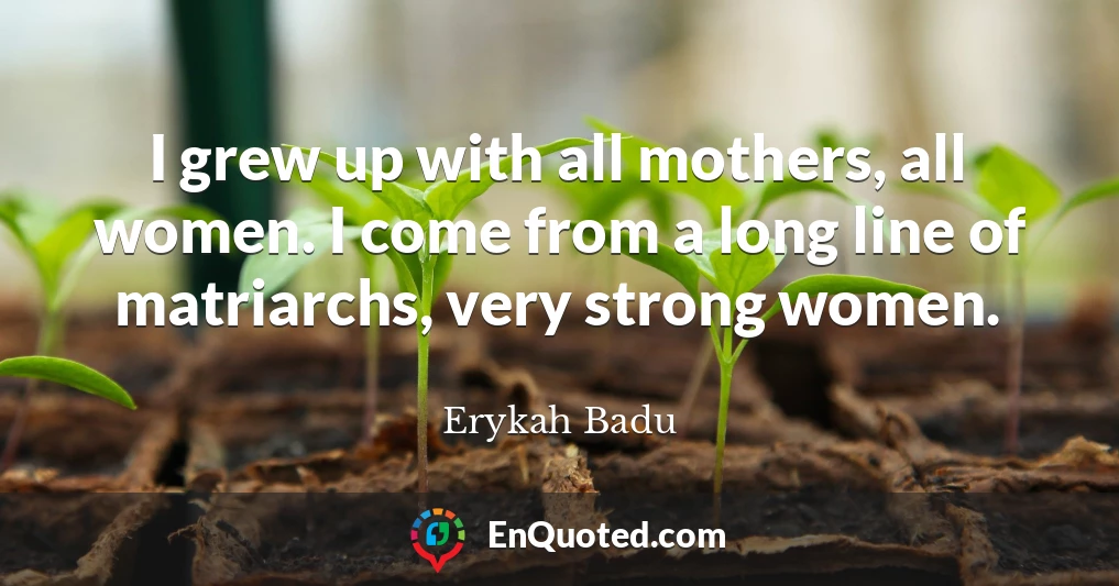 I grew up with all mothers, all women. I come from a long line of matriarchs, very strong women.