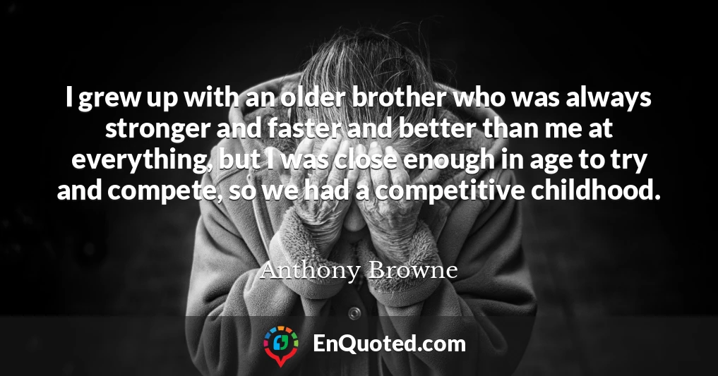 I grew up with an older brother who was always stronger and faster and better than me at everything, but I was close enough in age to try and compete, so we had a competitive childhood.