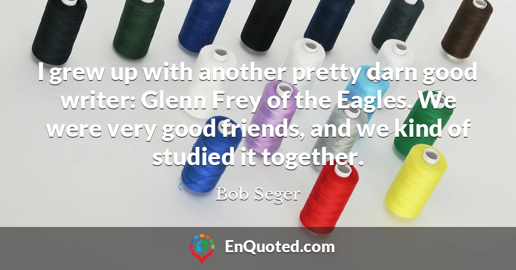 I grew up with another pretty darn good writer: Glenn Frey of the Eagles. We were very good friends, and we kind of studied it together.