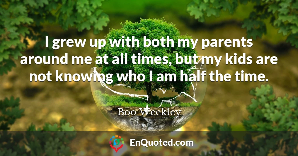 I grew up with both my parents around me at all times, but my kids are not knowing who I am half the time.
