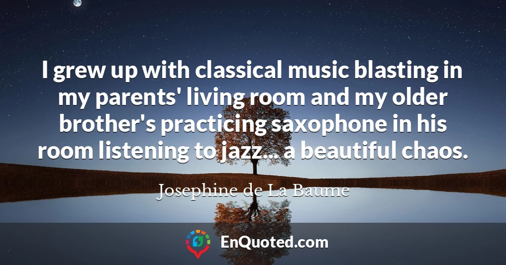 I grew up with classical music blasting in my parents' living room and my older brother's practicing saxophone in his room listening to jazz... a beautiful chaos.