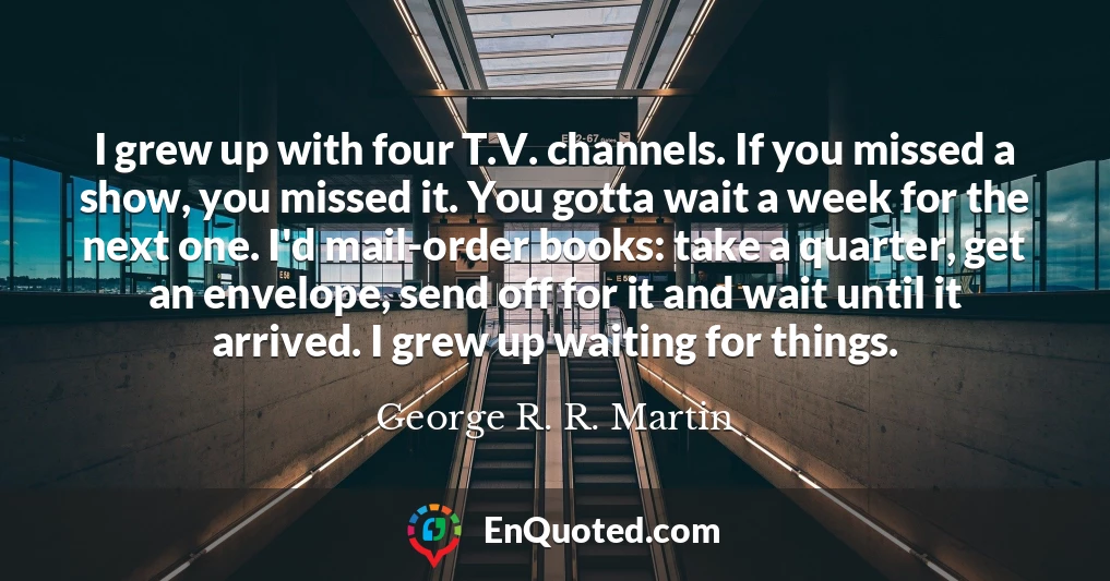 I grew up with four T.V. channels. If you missed a show, you missed it. You gotta wait a week for the next one. I'd mail-order books: take a quarter, get an envelope, send off for it and wait until it arrived. I grew up waiting for things.