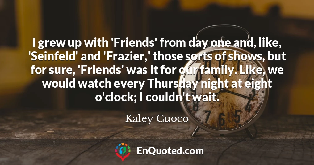 I grew up with 'Friends' from day one and, like, 'Seinfeld' and 'Frazier,' those sorts of shows, but for sure, 'Friends' was it for our family. Like, we would watch every Thursday night at eight o'clock; I couldn't wait.