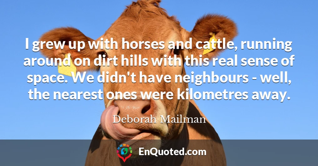I grew up with horses and cattle, running around on dirt hills with this real sense of space. We didn't have neighbours - well, the nearest ones were kilometres away.