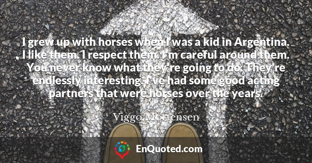 I grew up with horses when I was a kid in Argentina. I like them. I respect them. I'm careful around them. You never know what they're going to do. They're endlessly interesting. I've had some good acting partners that were horses over the years.