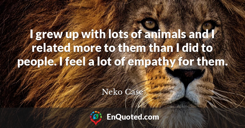 I grew up with lots of animals and I related more to them than I did to people. I feel a lot of empathy for them.