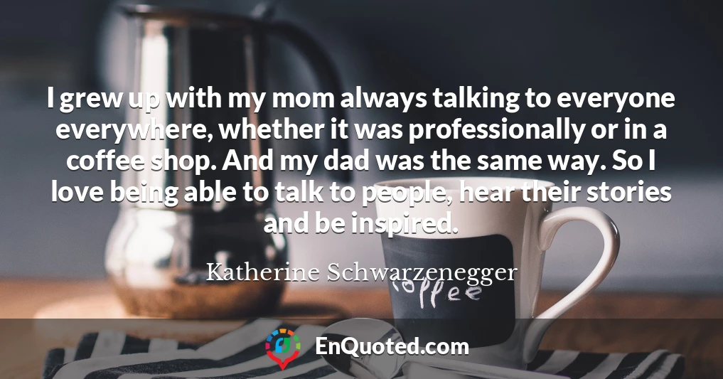 I grew up with my mom always talking to everyone everywhere, whether it was professionally or in a coffee shop. And my dad was the same way. So I love being able to talk to people, hear their stories and be inspired.