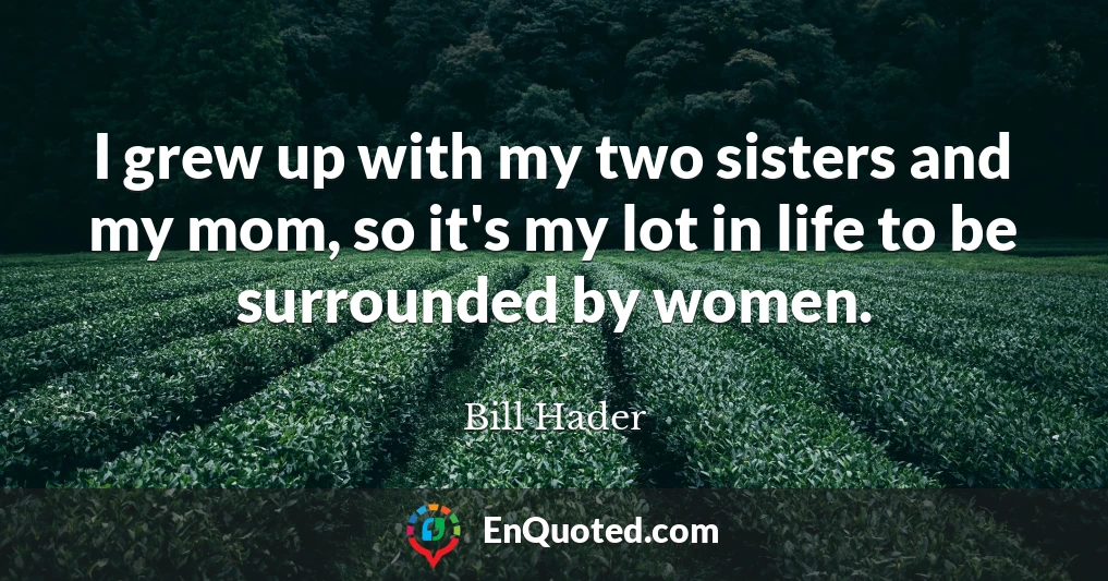 I grew up with my two sisters and my mom, so it's my lot in life to be surrounded by women.
