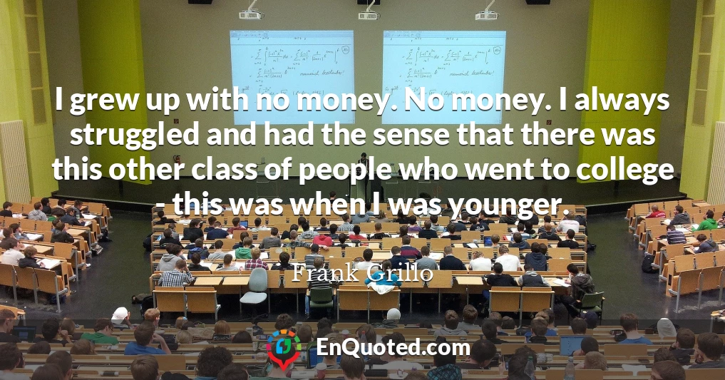 I grew up with no money. No money. I always struggled and had the sense that there was this other class of people who went to college - this was when I was younger.