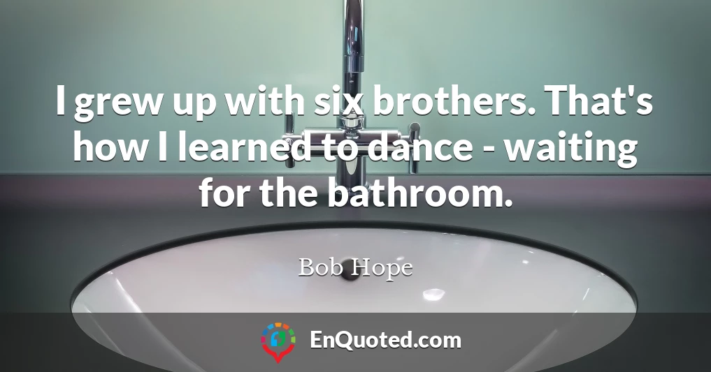 I grew up with six brothers. That's how I learned to dance - waiting for the bathroom.