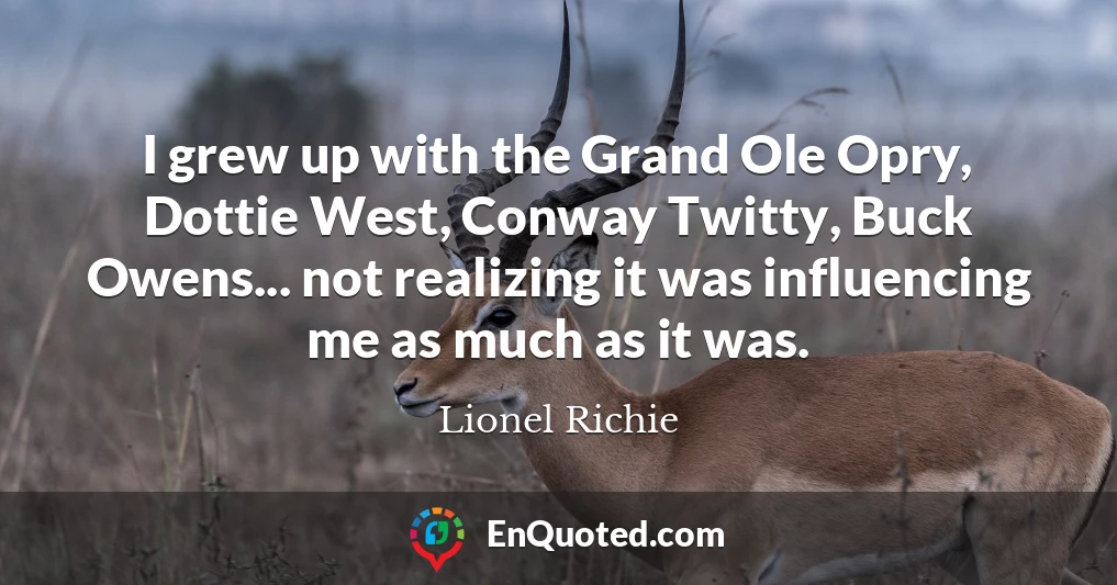 I grew up with the Grand Ole Opry, Dottie West, Conway Twitty, Buck Owens... not realizing it was influencing me as much as it was.
