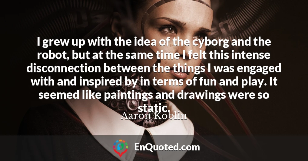 I grew up with the idea of the cyborg and the robot, but at the same time I felt this intense disconnection between the things I was engaged with and inspired by in terms of fun and play. It seemed like paintings and drawings were so static.