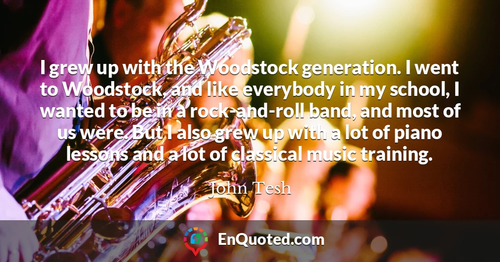 I grew up with the Woodstock generation. I went to Woodstock, and like everybody in my school, I wanted to be in a rock-and-roll band, and most of us were. But I also grew up with a lot of piano lessons and a lot of classical music training.