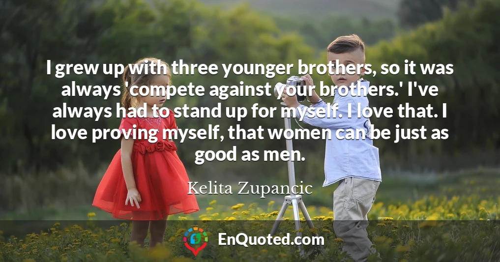 I grew up with three younger brothers, so it was always 'compete against your brothers.' I've always had to stand up for myself. I love that. I love proving myself, that women can be just as good as men.