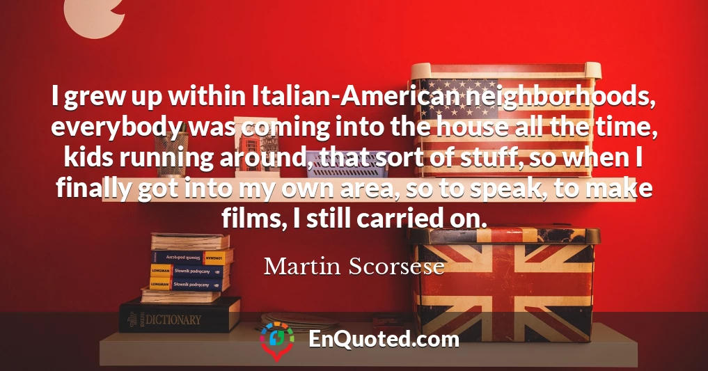 I grew up within Italian-American neighborhoods, everybody was coming into the house all the time, kids running around, that sort of stuff, so when I finally got into my own area, so to speak, to make films, I still carried on.