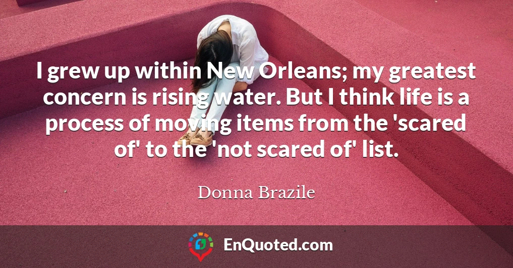 I grew up within New Orleans; my greatest concern is rising water. But I think life is a process of moving items from the 'scared of' to the 'not scared of' list.